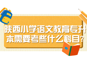 陕西小学语文教育专升本需要考些什么科目?